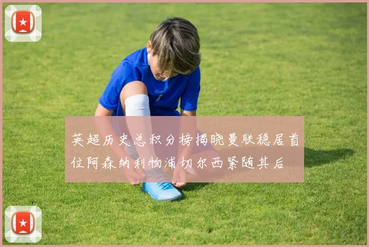 英超历史总积分榜揭晓曼联稳居首位阿森纳利物浦切尔西紧随其后