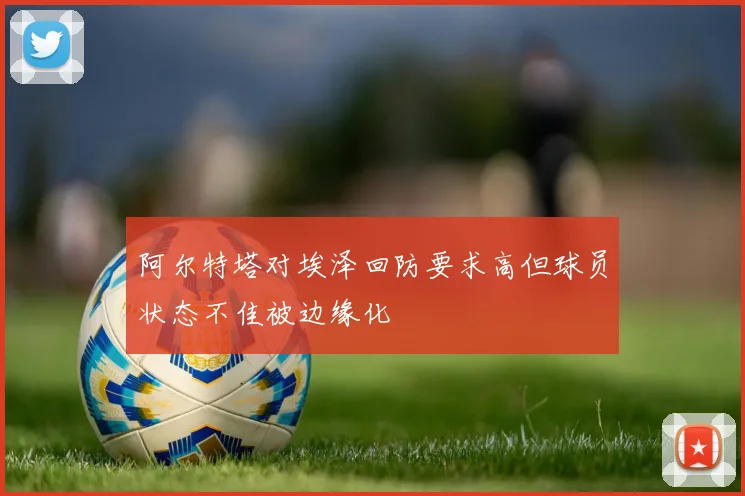 阿尔特塔对埃泽回防要求高但球员状态不佳被边缘化