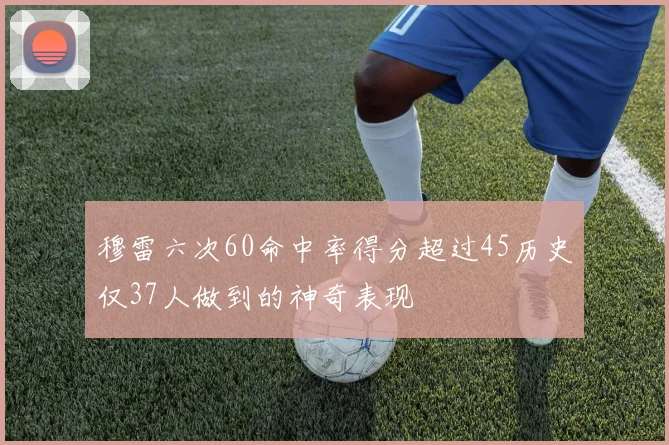 穆雷六次60命中率得分超过45历史仅37人做到的神奇表现