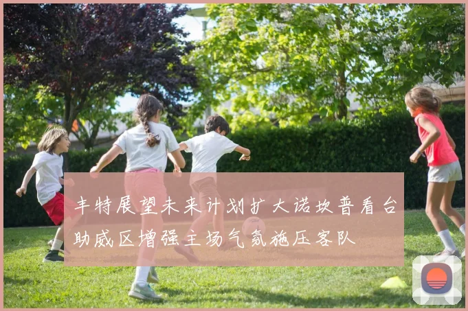 丰特展望未来计划扩大诺坎普看台助威区增强主场气氛施压客队