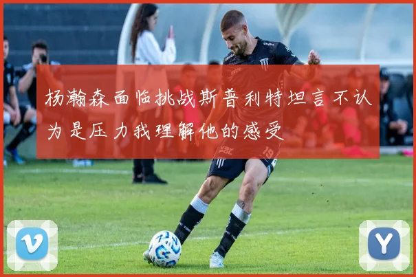 杨瀚森面临挑战斯普利特坦言不认为是压力我理解他的感受