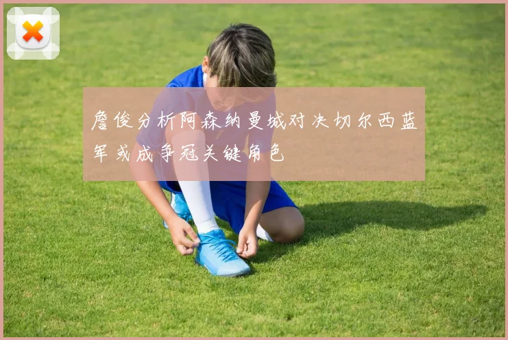 詹俊分析阿森纳曼城对决切尔西蓝军或成争冠关键角色