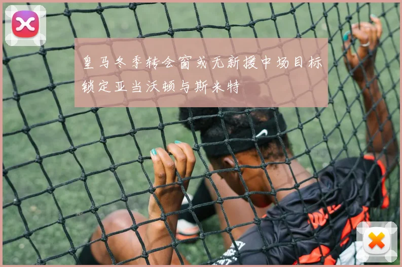 皇马冬季转会窗或无新援中场目标锁定亚当沃顿与斯米特