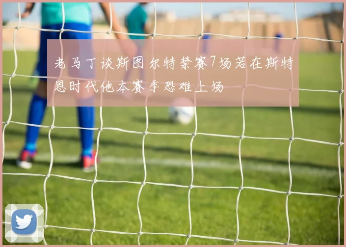 老马丁谈斯图尔特禁赛7场若在斯特恩时代他本赛季恐难上场