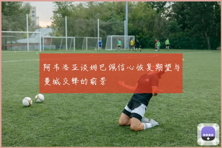 阿韦洛亚谈姆巴佩信心恢复期望与曼城交锋的前景