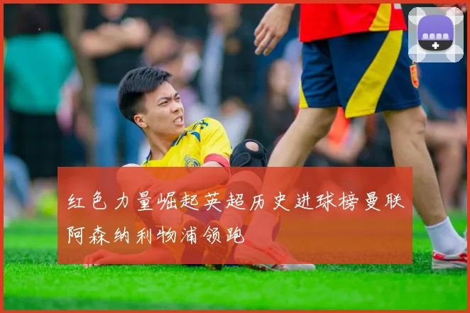 红色力量崛起英超历史进球榜曼联阿森纳利物浦领跑