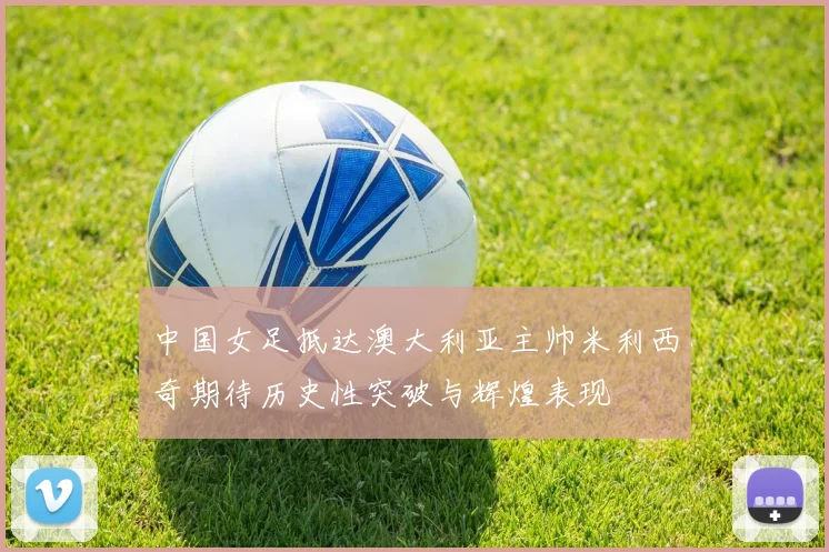 中国女足抵达澳大利亚主帅米利西奇期待历史性突破与辉煌表现