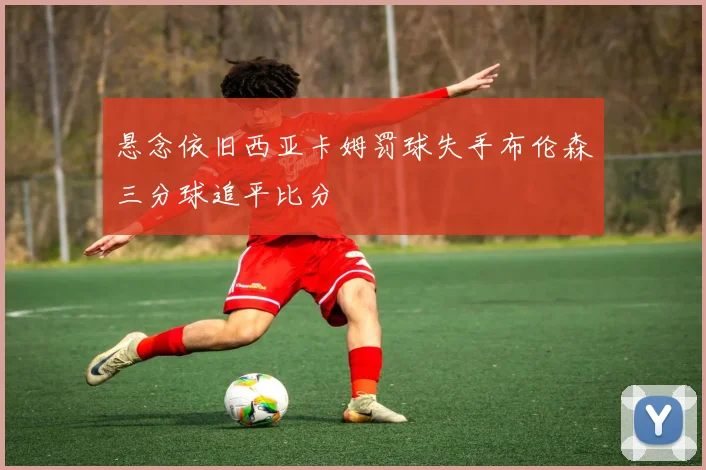 悬念依旧西亚卡姆罚球失手布伦森三分球追平比分