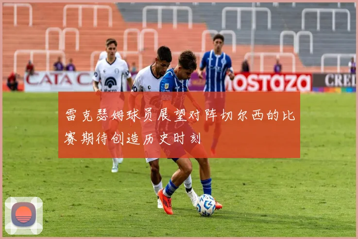 雷克瑟姆球员展望对阵切尔西的比赛期待创造历史时刻