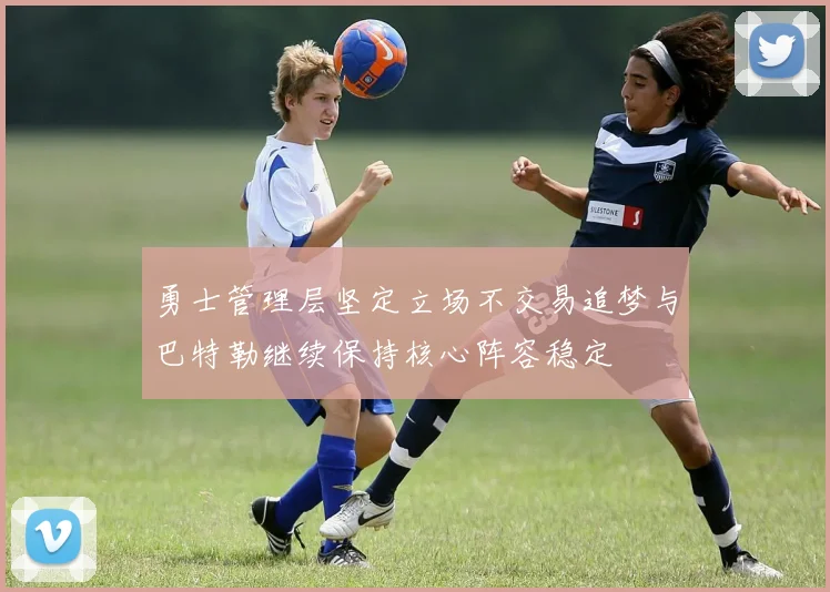 勇士管理层坚定立场不交易追梦与巴特勒继续保持核心阵容稳定