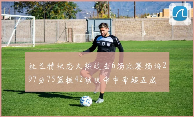 杜兰特状态火热过去6场比赛场均297分75篮板42助攻命中率超五成