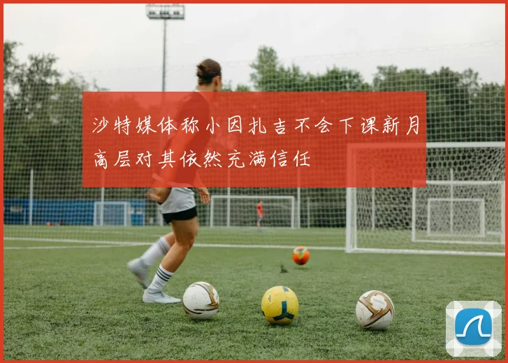 沙特媒体称小因扎吉不会下课新月高层对其依然充满信任