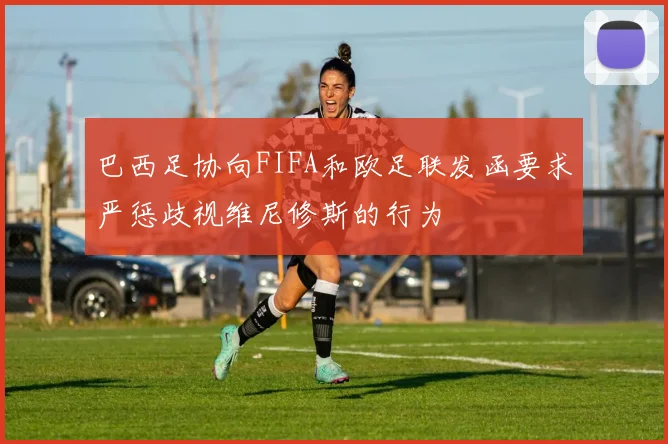 巴西足协向FIFA和欧足联发函要求严惩歧视维尼修斯的行为