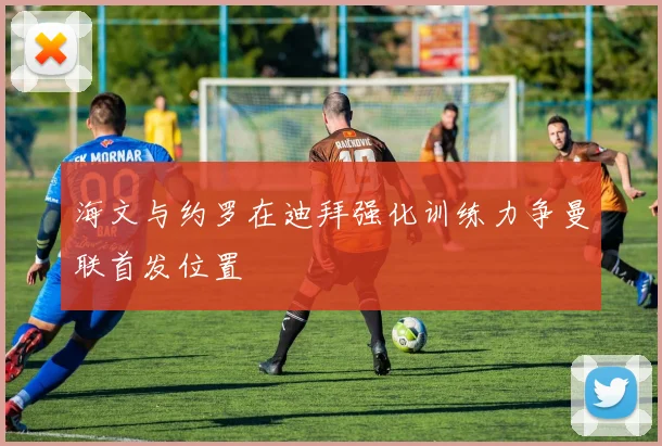 海文与约罗在迪拜强化训练力争曼联首发位置