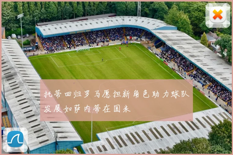 托蒂回归罗马愿担新角色助力球队发展如萨内蒂在国米
