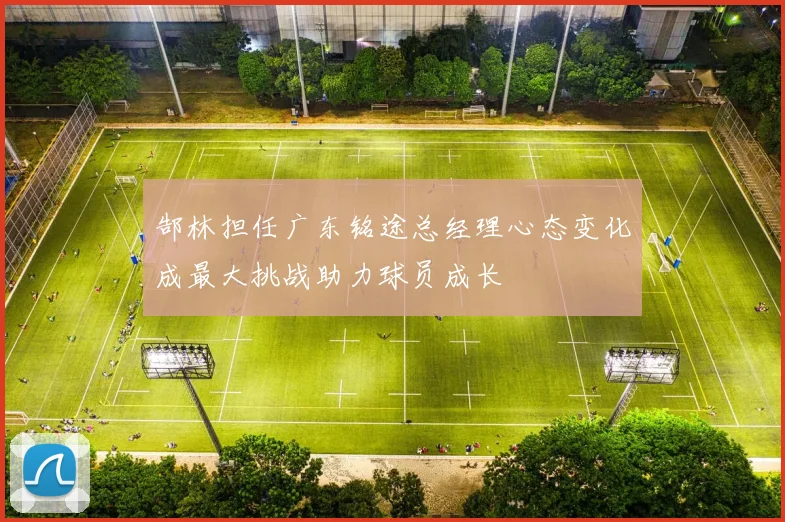 郜林担任广东铭途总经理心态变化成最大挑战助力球员成长