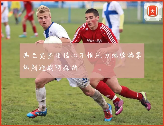 弗兰克坚定信心不惧压力继续执掌热刺迎战阿森纳