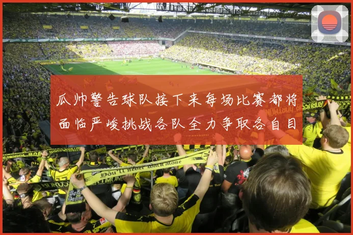 瓜帅警告球队接下来每场比赛都将面临严峻挑战各队全力争取各自目标