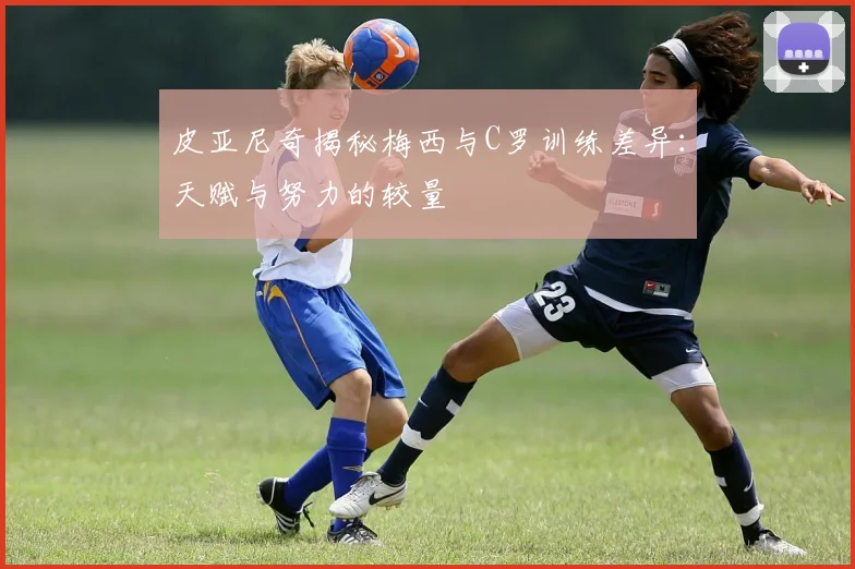 皮亚尼奇揭秘梅西与C罗训练差异：天赋与努力的较量