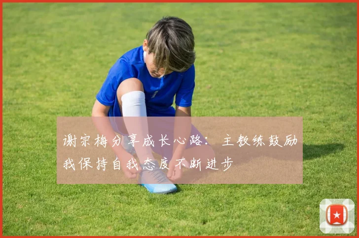 谢宗梅分享成长心路：主教练鼓励我保持自我态度不断进步