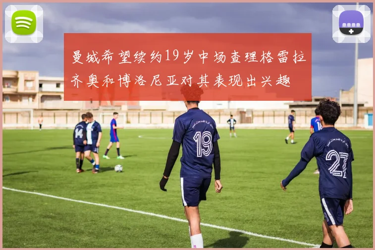 曼城希望续约19岁中场查理格雷拉齐奥和博洛尼亚对其表现出兴趣