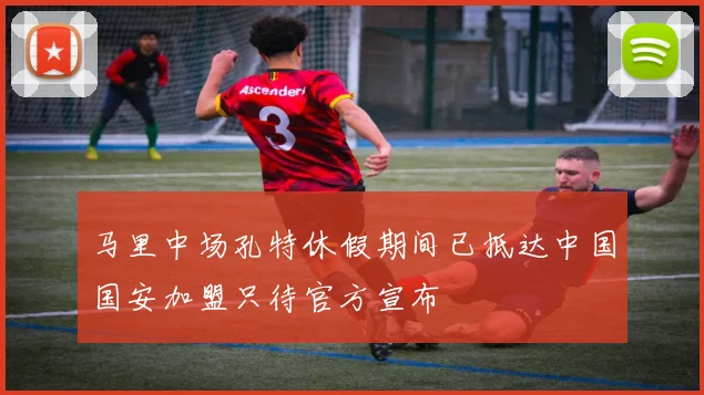 马里中场孔特休假期间已抵达中国国安加盟只待官方宣布