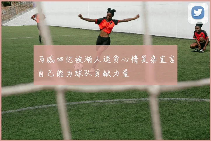 马威回忆被湖人退货心情复杂直言自己能为球队贡献力量